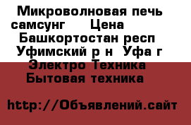 Микроволновая печь “самсунг“. › Цена ­ 2 500 - Башкортостан респ., Уфимский р-н, Уфа г. Электро-Техника » Бытовая техника   